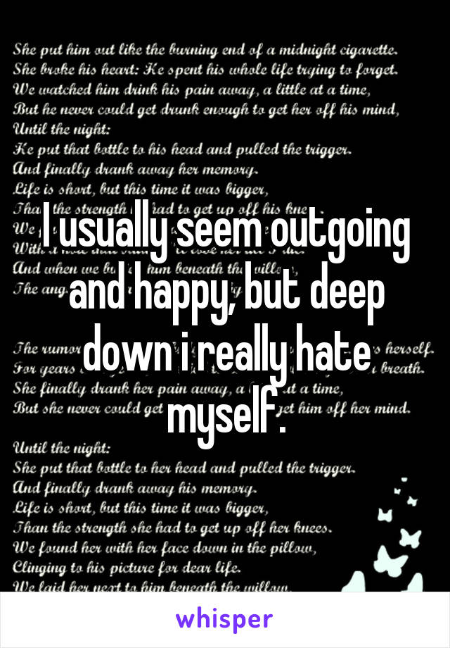 I usually seem outgoing and happy, but deep down i really hate myself.