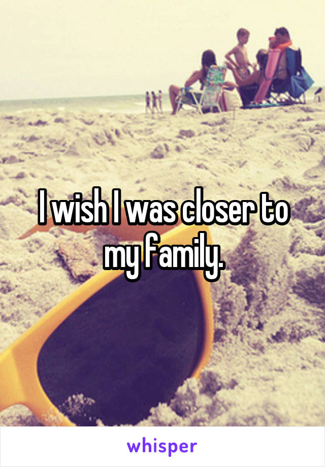 I wish I was closer to my family.