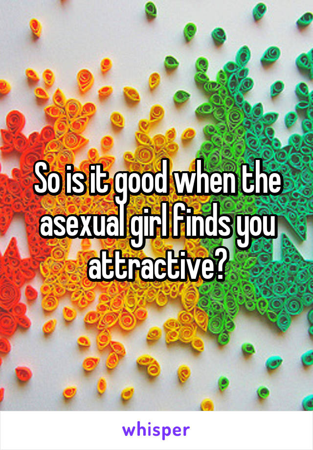 So is it good when the asexual girl finds you attractive?