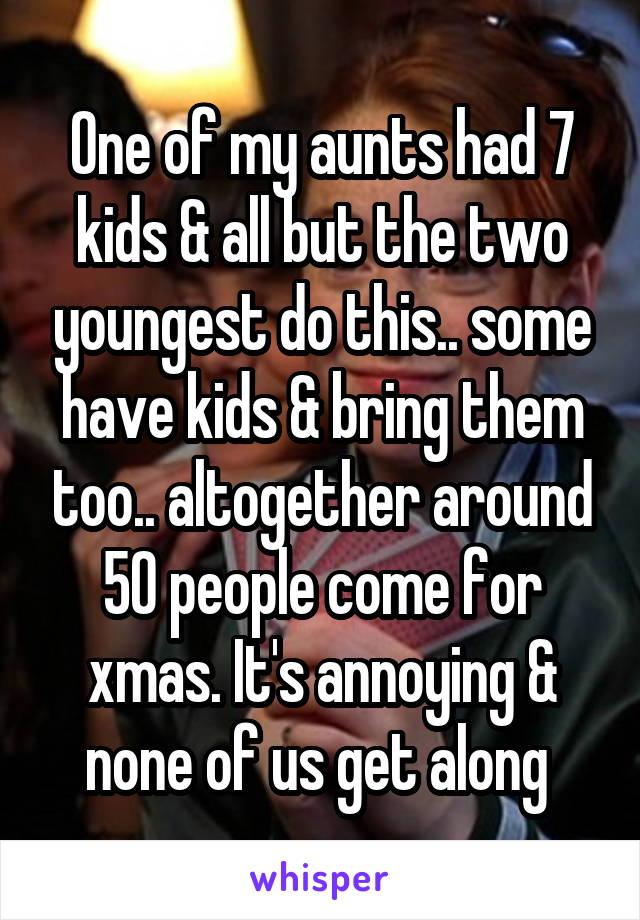 One of my aunts had 7 kids & all but the two youngest do this.. some have kids & bring them too.. altogether around 50 people come for xmas. It's annoying & none of us get along 