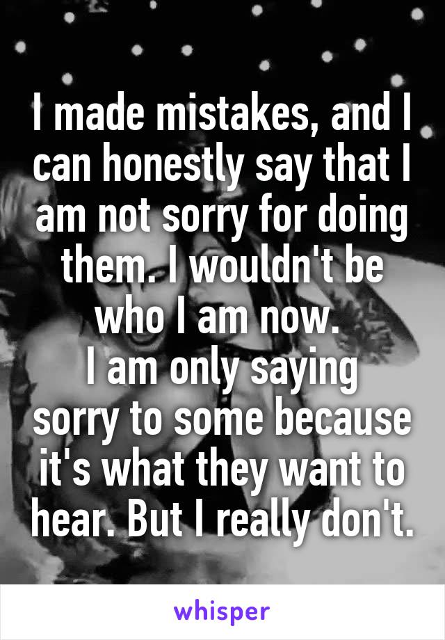 I made mistakes, and I can honestly say that I am not sorry for doing them. I wouldn't be who I am now. 
I am only saying sorry to some because it's what they want to hear. But I really don't.