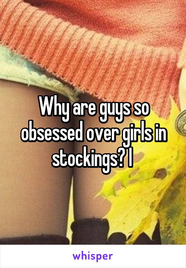 Why are guys so obsessed over girls in stockings? I 