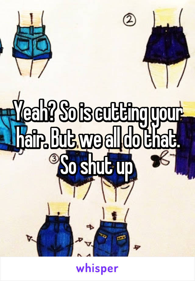 Yeah? So is cutting your hair. But we all do that. So shut up 