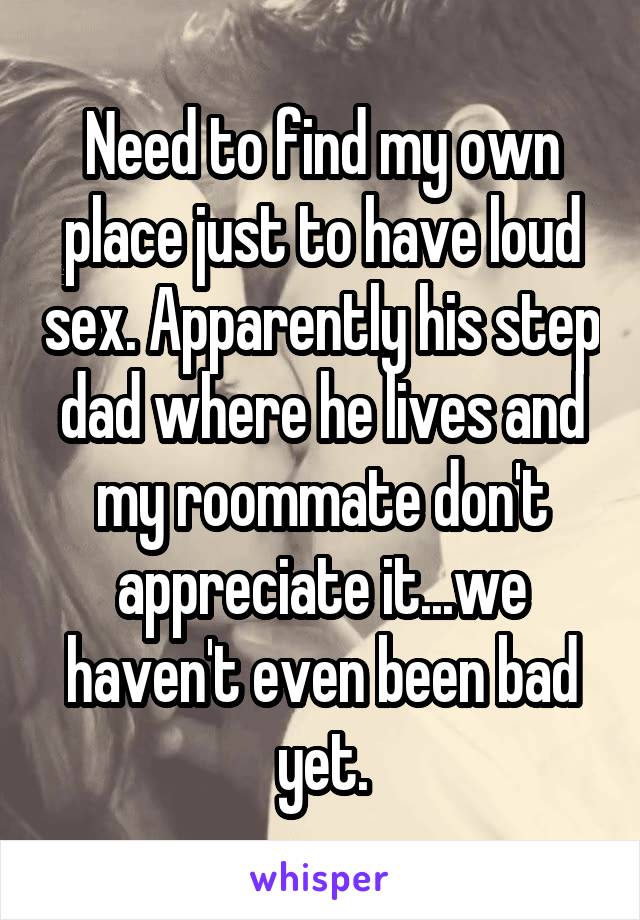 Need to find my own place just to have loud sex. Apparently his step dad where he lives and my roommate don't appreciate it...we haven't even been bad yet.