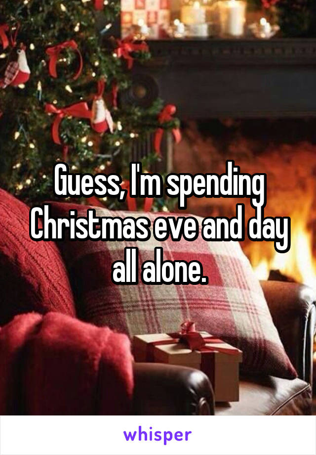 Guess, I'm spending Christmas eve and day all alone.