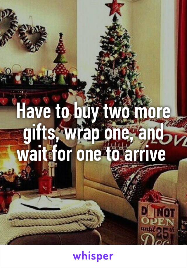 Have to buy two more gifts, wrap one, and wait for one to arrive 