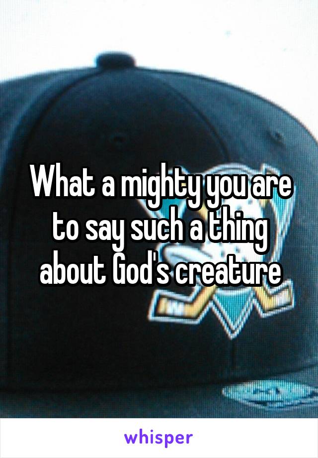 What a mighty you are to say such a thing about God's creature