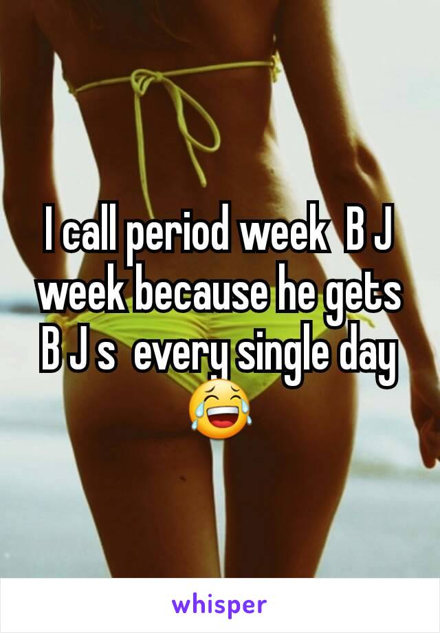 I call period week  B J week because he gets B J s  every single day 😂