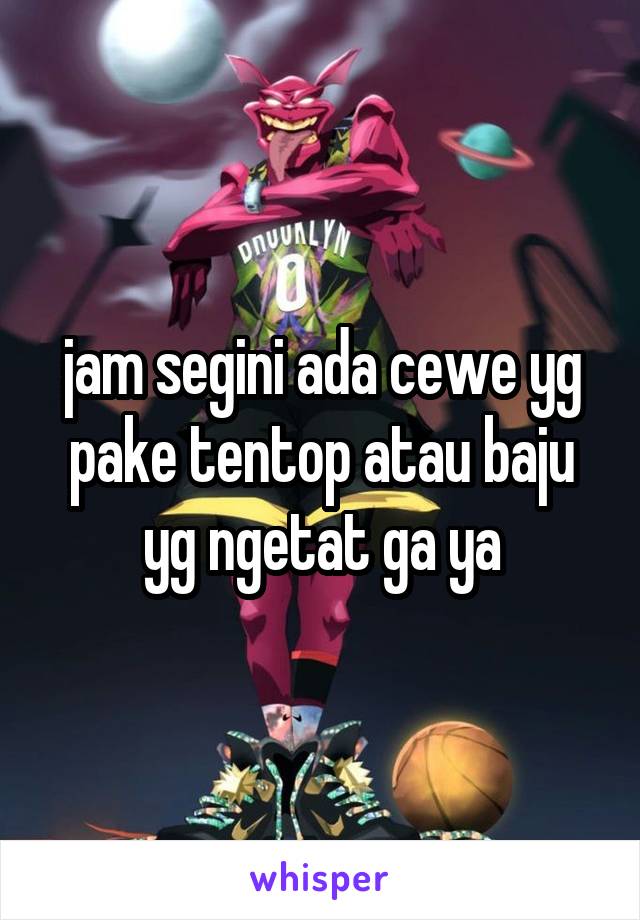 jam segini ada cewe yg pake tentop atau baju yg ngetat ga ya