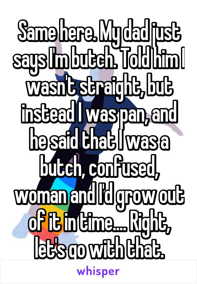 Same here. My dad just says I'm butch. Told him I wasn't straight, but instead I was pan, and he said that I was a butch, confused, woman and I'd grow out of it in time.... Right, let's go with that.