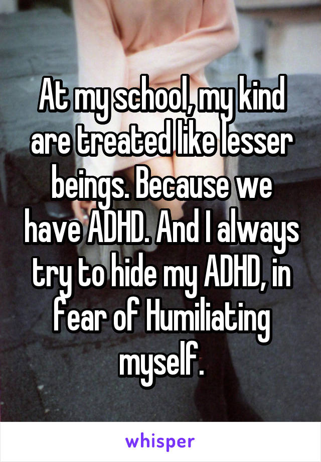 At my school, my kind are treated like lesser beings. Because we have ADHD. And I always try to hide my ADHD, in fear of Humiliating myself.