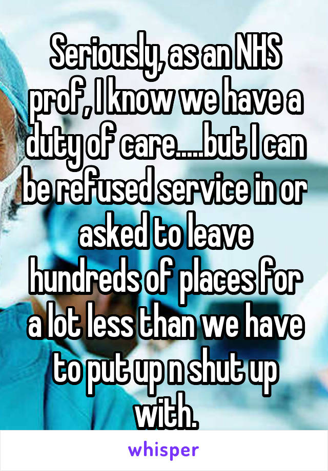 Seriously, as an NHS prof, I know we have a duty of care.....but I can be refused service in or asked to leave hundreds of places for a lot less than we have to put up n shut up with.