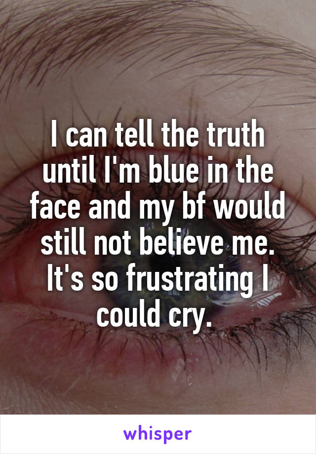 I can tell the truth until I'm blue in the face and my bf would still not believe me. It's so frustrating I could cry. 