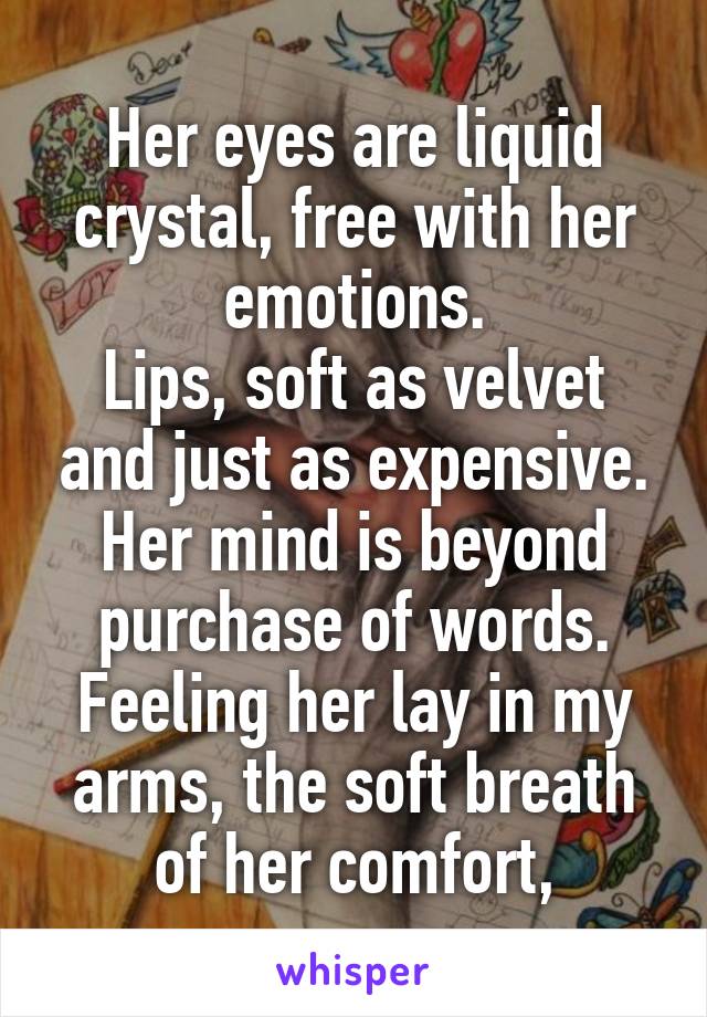 Her eyes are liquid crystal, free with her emotions.
Lips, soft as velvet and just as expensive.
Her mind is beyond purchase of words.
Feeling her lay in my arms, the soft breath of her comfort,