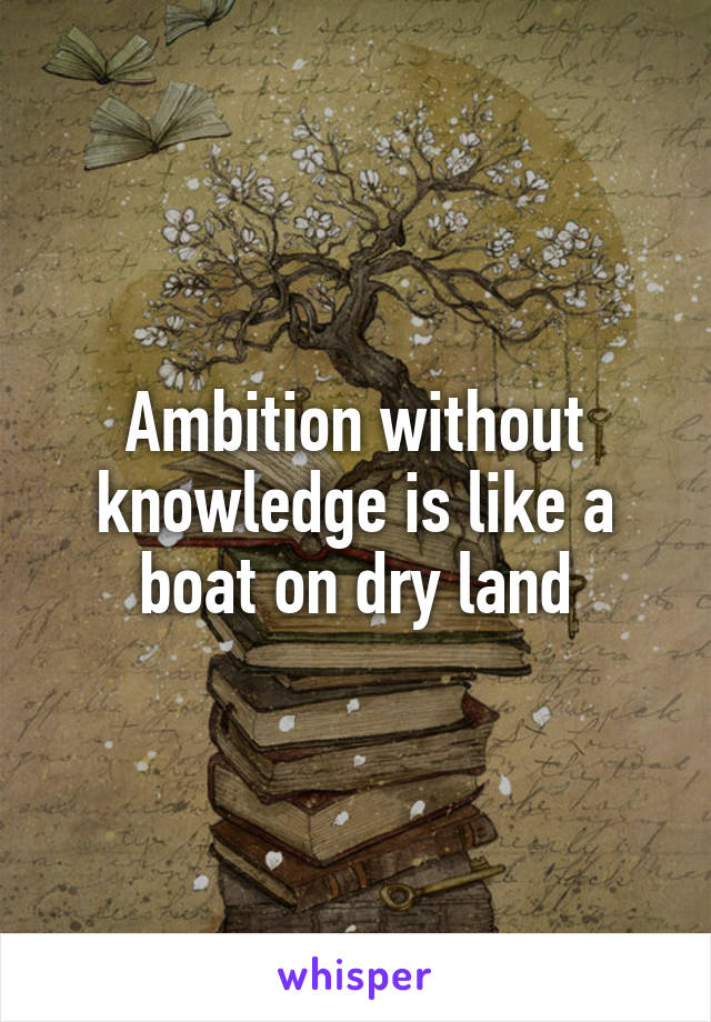 Ambition without knowledge is like a boat on dry land