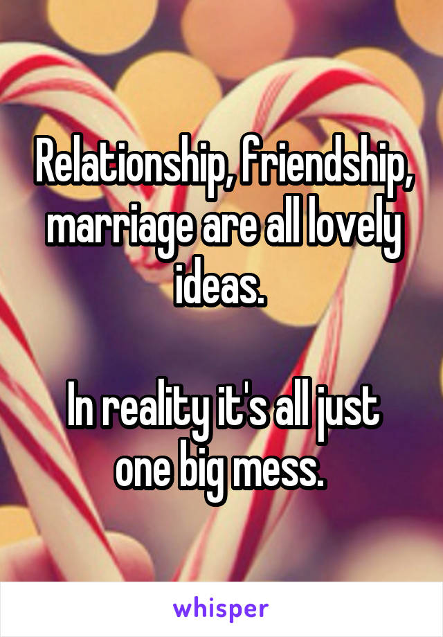 Relationship, friendship, marriage are all lovely ideas. 

In reality it's all just one big mess. 