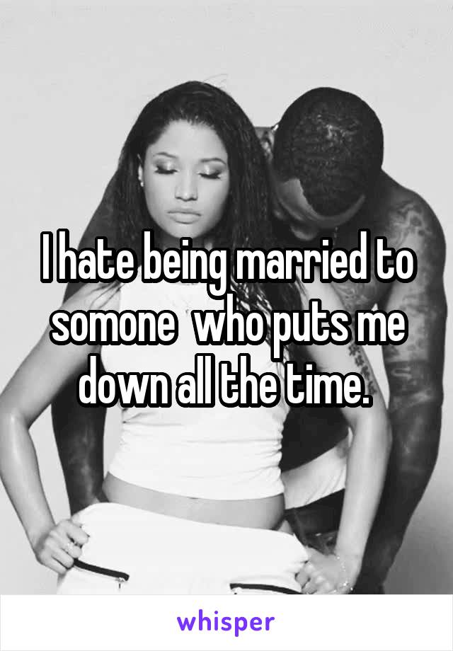 I hate being married to somone  who puts me down all the time. 