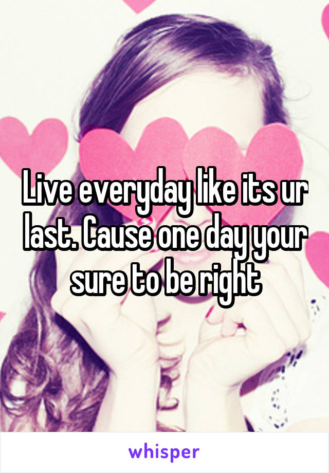 Live everyday like its ur last. Cause one day your sure to be right