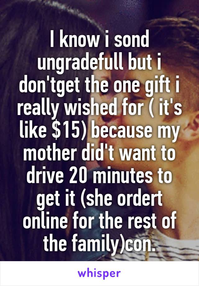 I know i sond ungradefull but i don'tget the one gift i really wished for ( it's like $15) because my mother did't want to drive 20 minutes to get it (she ordert online for the rest of the family)con.