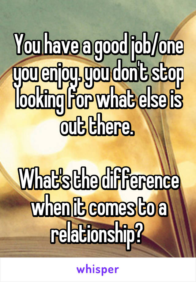 You have a good job/one you enjoy. you don't stop looking for what else is out there. 

What's the difference when it comes to a relationship? 