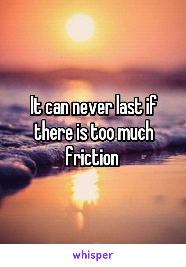 It can never last if there is too much friction 