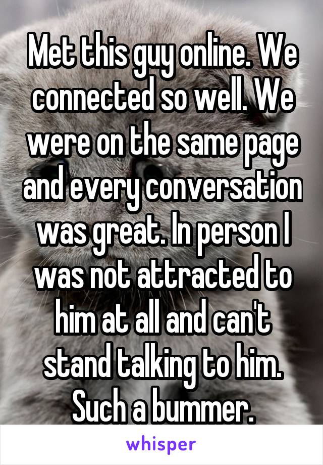 Met this guy online. We connected so well. We were on the same page and every conversation was great. In person I was not attracted to him at all and can't stand talking to him. Such a bummer.