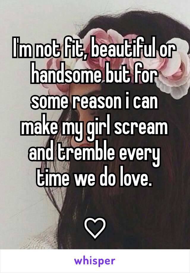 I'm not fit, beautiful or handsome but for some reason i can make my girl scream and tremble every time we do love.

♡