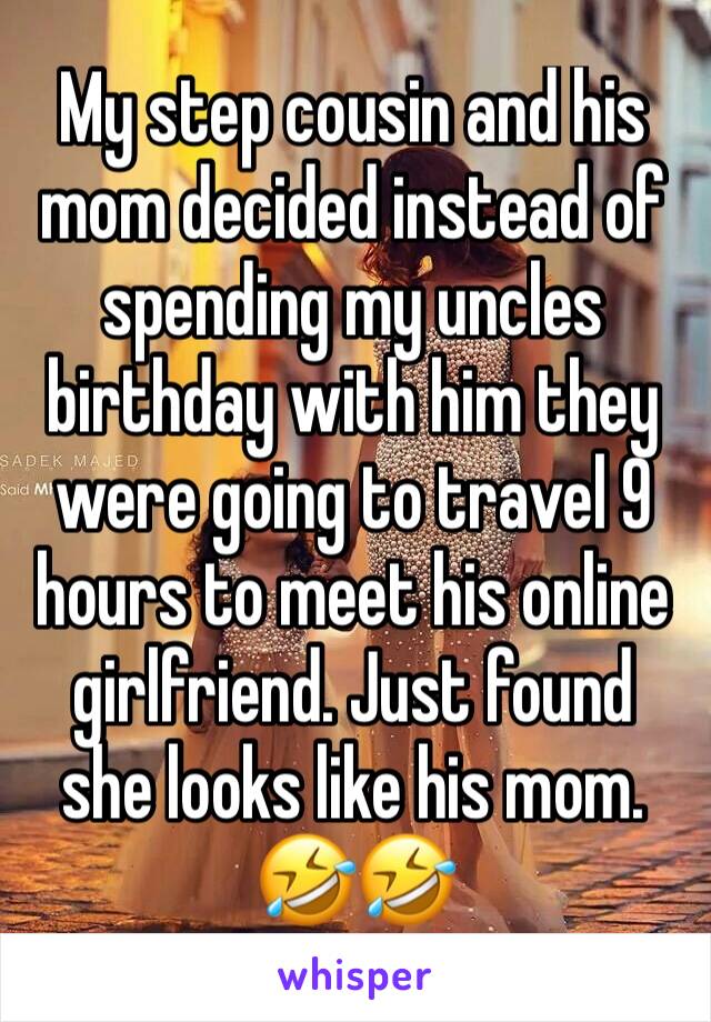 My step cousin and his mom decided instead of spending my uncles birthday with him they were going to travel 9 hours to meet his online girlfriend. Just found she looks like his mom. 🤣🤣