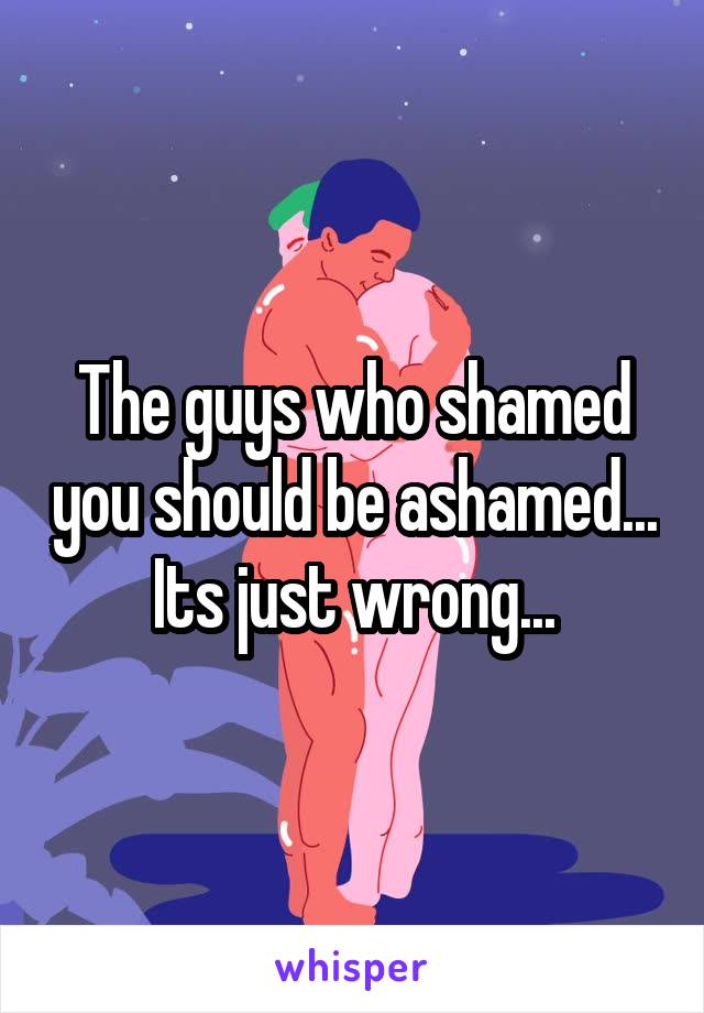 The guys who shamed you should be ashamed...
Its just wrong...