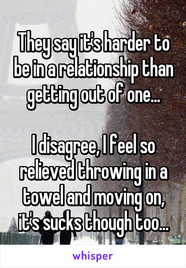 They say it's harder to be in a relationship than getting out of one...

I disagree, I feel so relieved throwing in a towel and moving on, it's sucks though too...