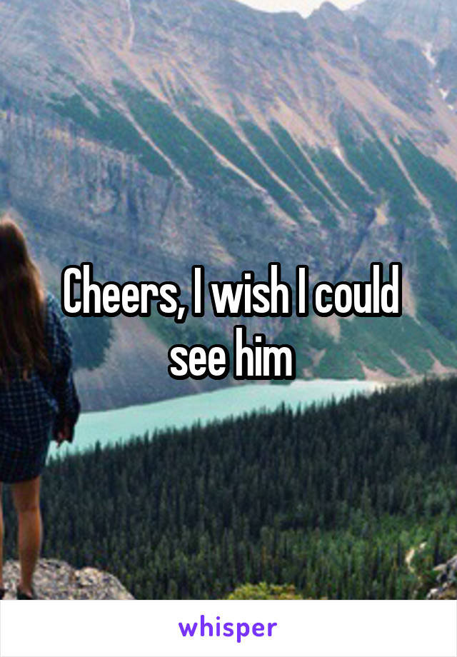 Cheers, I wish I could see him