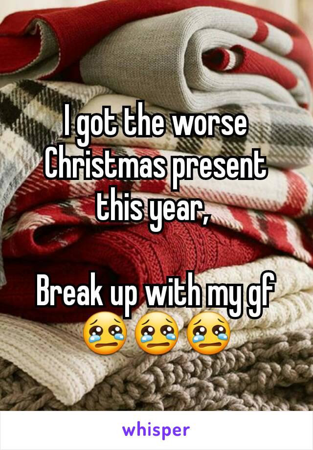 I got the worse Christmas present this year, 

Break up with my gf 😢😢😢