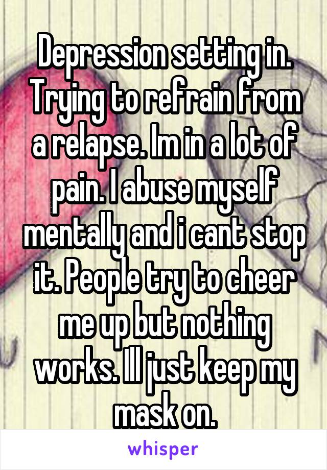 Depression setting in. Trying to refrain from a relapse. Im in a lot of pain. I abuse myself mentally and i cant stop it. People try to cheer me up but nothing works. Ill just keep my mask on.