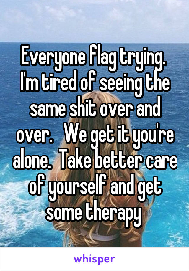 Everyone flag trying.  I'm tired of seeing the same shit over and over.   We get it you're alone.  Take better care of yourself and get some therapy 