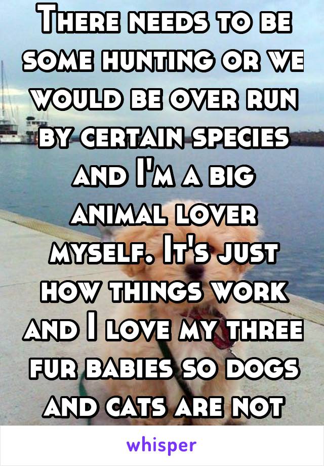 There needs to be some hunting or we would be over run by certain species and I'm a big animal lover myself. It's just how things work and I love my three fur babies so dogs and cats are not going.