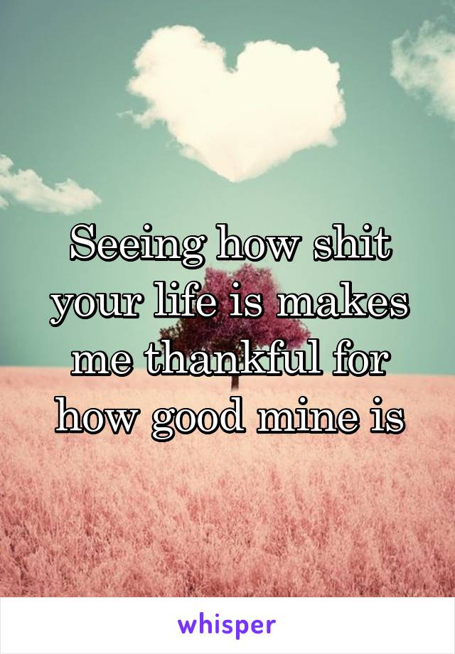 Seeing how shit your life is makes me thankful for how good mine is