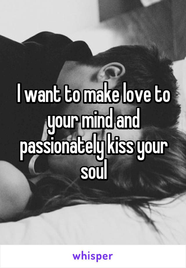 I want to make love to your mind and passionately kiss your soul