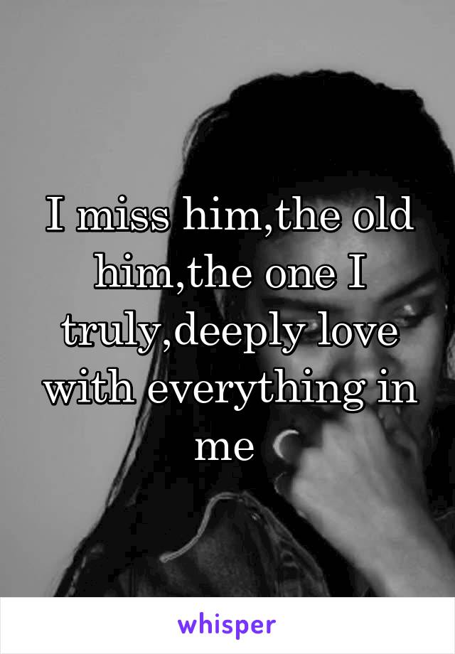 I miss him,the old him,the one I truly,deeply love with everything in me 