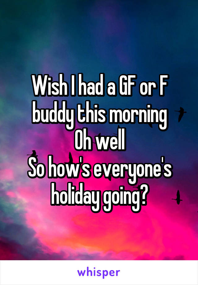 Wish I had a GF or F buddy this morning
Oh well
So how's everyone's holiday going?