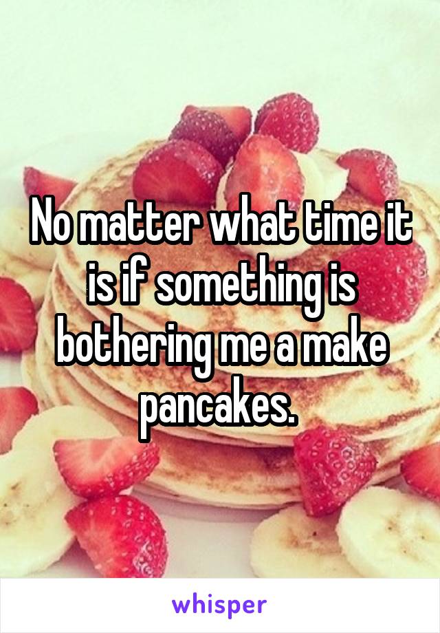 No matter what time it is if something is bothering me a make pancakes. 