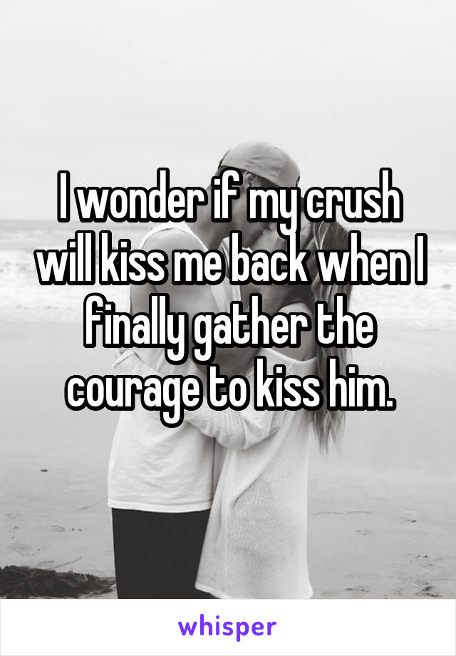 I wonder if my crush will kiss me back when I finally gather the courage to kiss him.
