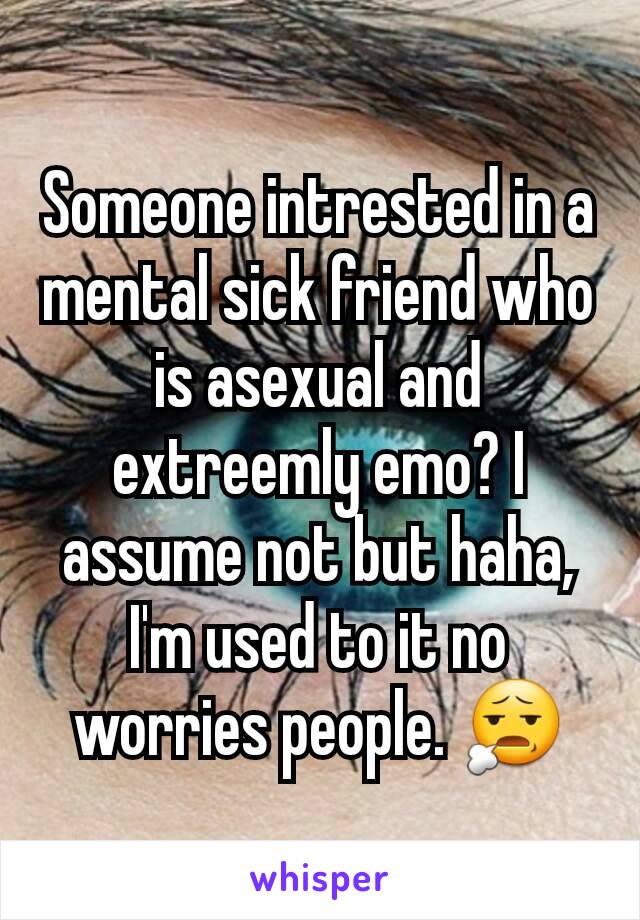 Someone intrested in a mental sick friend who is asexual and extreemly emo? I assume not but haha, I'm used to it no worries people. 😧