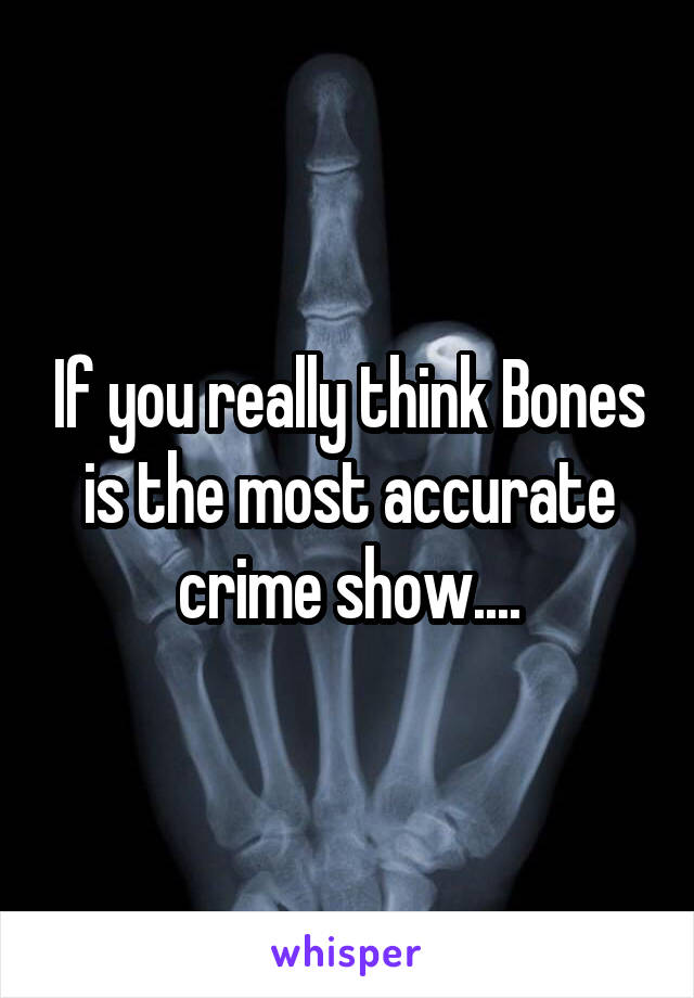 If you really think Bones is the most accurate crime show....