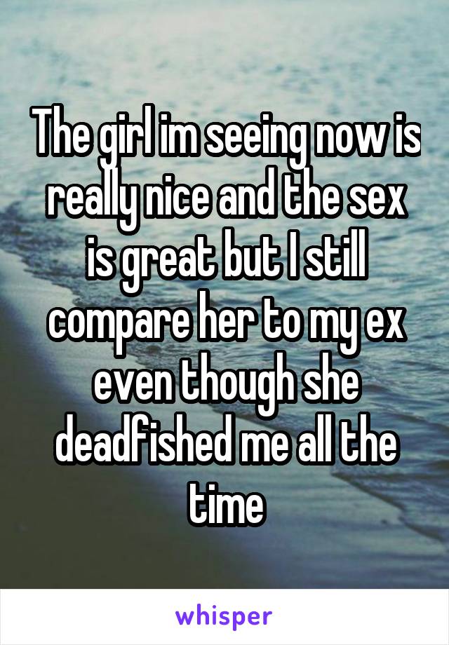 The girl im seeing now is really nice and the sex is great but I still compare her to my ex even though she deadfished me all the time