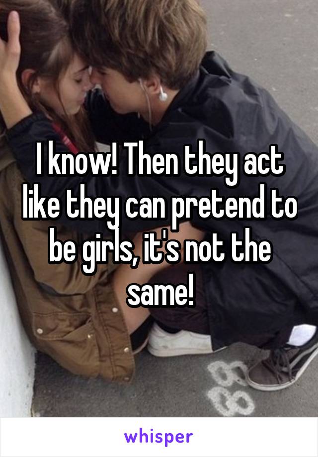 I know! Then they act like they can pretend to be girls, it's not the same!