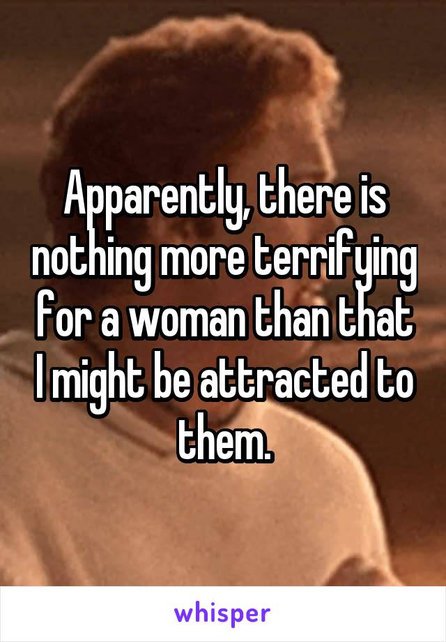 Apparently, there is nothing more terrifying for a woman than that I might be attracted to them.