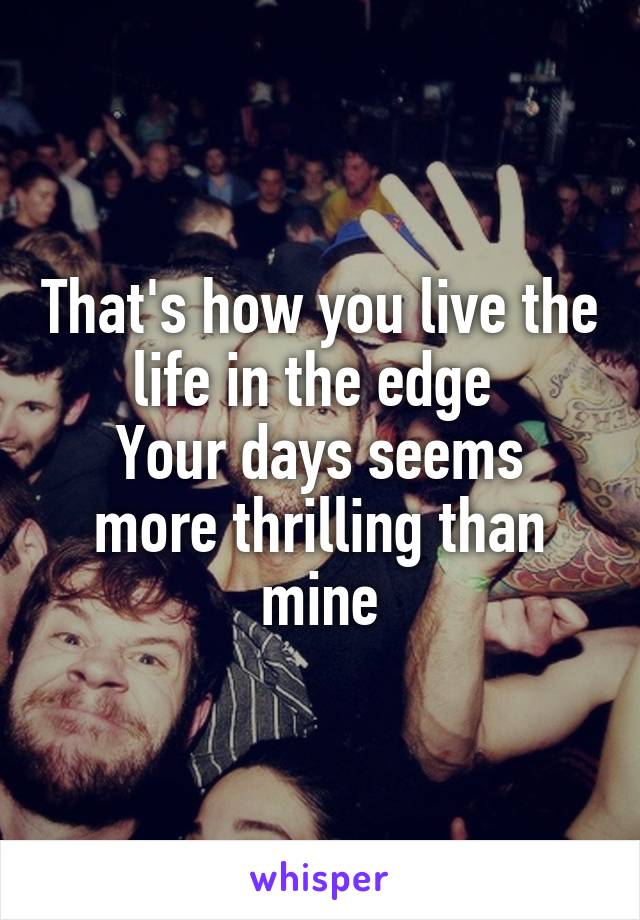 That's how you live the life in the edge 
Your days seems more thrilling than mine