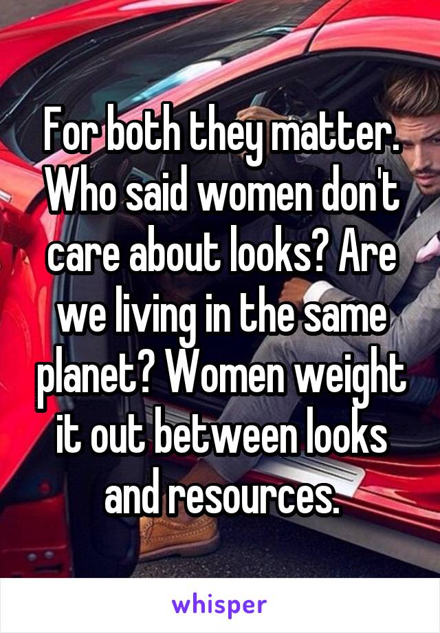 For both they matter. Who said women don't care about looks? Are we living in the same planet? Women weight it out between looks and resources.