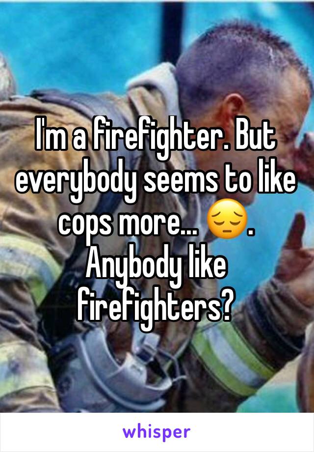 I'm a firefighter. But everybody seems to like cops more... 😔. Anybody like firefighters?