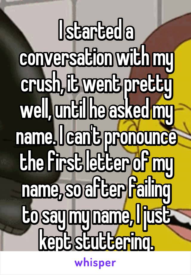 I started a conversation with my crush, it went pretty well, until he asked my name. I can't pronounce the first letter of my name, so after failing to say my name, I just kept stuttering.